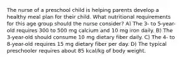 The nurse of a preschool child is helping parents develop a healthy meal plan for their child. What nutritional requirements for this age group should the nurse consider? A) The 3- to 5-year-old requires 300 to 500 mg calcium and 10 mg iron daily. B) The 3-year-old should consume 10 mg dietary fiber daily. C) The 4- to 8-year-old requires 15 mg dietary fiber per day. D) The typical preschooler requires about 85 kcal/kg of body weight.