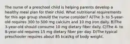 The nurse of a preschool child is helping parents develop a healthy meal plan for their child. What nutritional requirements for this age group should the nurse consider? A)The 3- to 5-year-old requires 300 to 500 mg calcium and 10 mg iron daily. B)The 3-year-old should consume 10 mg dietary fiber daily. C)The 4- to 8-year-old requires 15 mg dietary fiber per day. D)The typical preschooler requires about 85 kcal/kg of body weight.