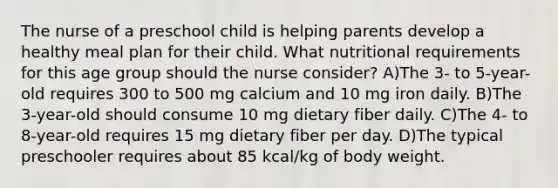 The nurse of a preschool child is helping parents develop a healthy meal plan for their child. What nutritional requirements for this age group should the nurse consider? A)The 3- to 5-year-old requires 300 to 500 mg calcium and 10 mg iron daily. B)The 3-year-old should consume 10 mg dietary fiber daily. C)The 4- to 8-year-old requires 15 mg dietary fiber per day. D)The typical preschooler requires about 85 kcal/kg of body weight.