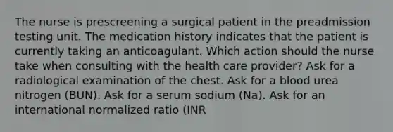 The nurse is prescreening a surgical patient in the preadmission testing unit. The medication history indicates that the patient is currently taking an anticoagulant. Which action should the nurse take when consulting with the health care provider? Ask for a radiological examination of the chest. Ask for a blood urea nitrogen (BUN). Ask for a serum sodium (Na). Ask for an international normalized ratio (INR