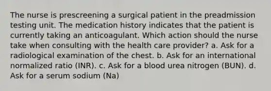 The nurse is prescreening a surgical patient in the preadmission testing unit. The medication history indicates that the patient is currently taking an anticoagulant. Which action should the nurse take when consulting with the health care provider? a. Ask for a radiological examination of the chest. b. Ask for an international normalized ratio (INR). c. Ask for a blood urea nitrogen (BUN). d. Ask for a serum sodium (Na)