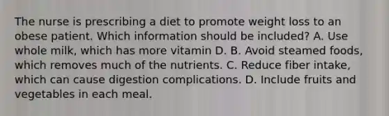 The nurse is prescribing a diet to promote weight loss to an obese patient. Which information should be included? A. Use whole milk, which has more vitamin D. B. Avoid steamed foods, which removes much of the nutrients. C. Reduce fiber intake, which can cause digestion complications. D. Include fruits and vegetables in each meal.