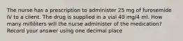 The nurse has a prescription to administer 25 mg of furosemide IV to a client. The drug is supplied in a vial 40 mg/4 ml. How many milliliters will the nurse administer of the medication? Record your answer using one decimal place