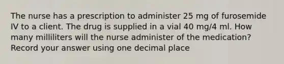 The nurse has a prescription to administer 25 mg of furosemide IV to a client. The drug is supplied in a vial 40 mg/4 ml. How many milliliters will the nurse administer of the medication? Record your answer using one decimal place