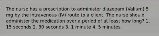 The nurse has a prescription to administer diazepam (Valium) 5 mg by the intravenous (IV) route to a client. The nurse should administer the medication over a period of at least how long? 1. 15 seconds 2. 30 seconds 3. 1 minute 4. 5 minutes