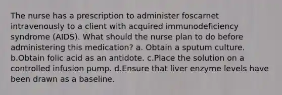 The nurse has a prescription to administer foscarnet intravenously to a client with acquired immunodeficiency syndrome (AIDS). What should the nurse plan to do before administering this medication? a. Obtain a sputum culture. b.Obtain folic acid as an antidote. c.Place the solution on a controlled infusion pump. d.Ensure that liver enzyme levels have been drawn as a baseline.