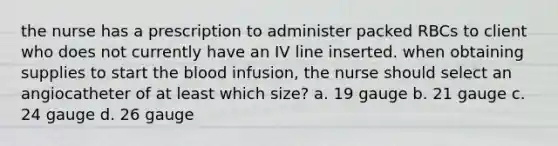 the nurse has a prescription to administer packed RBCs to client who does not currently have an IV line inserted. when obtaining supplies to start the blood infusion, the nurse should select an angiocatheter of at least which size? a. 19 gauge b. 21 gauge c. 24 gauge d. 26 gauge