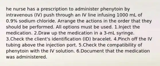 he nurse has a prescription to administer phenytoin by intravenous (IV) push through an IV line infusing 1000 mL of 0.9% sodium chloride. Arrange the actions in the order that they should be performed. All options must be used. 1.Inject the medication. 2.Draw up the medication in a 3-mL syringe. 3.Check the client's identification (ID) bracelet. 4.Pinch off the IV tubing above the injection port. 5.Check the compatibility of phenytoin with the IV solution. 6.Document that the medication was administered.