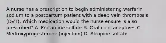 A nurse has a prescription to begin administering warfarin sodium to a postpartum patient with a deep vein thrombosis (DVT). Which medication would the nurse ensure is also prescribed? A. Protamine sulfate B. Oral contraceptives C. Medroxyprogesterone (injection) D. Atropine sulfate