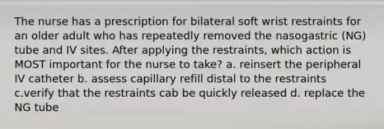 The nurse has a prescription for bilateral soft wrist restraints for an older adult who has repeatedly removed the nasogastric (NG) tube and IV sites. After applying the restraints, which action is MOST important for the nurse to take? a. reinsert the peripheral IV catheter b. assess capillary refill distal to the restraints c.verify that the restraints cab be quickly released d. replace the NG tube