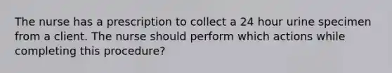 The nurse has a prescription to collect a 24 hour urine specimen from a client. The nurse should perform which actions while completing this procedure?