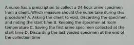 A nurse has a prescription to collect a 24-hour urine specimen from a client. Which measure should the nurse take during this procedure? A. Asking the client to void, discarding the specimen, and noting the start time B. Keeping the specimen at room temperature C. Saving the first urine specimen collected at the start time D. Discarding the last voided specimen at the end of the collection time