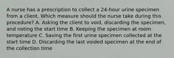 A nurse has a prescription to collect a 24-hour urine specimen from a client. Which measure should the nurse take during this procedure? A. Asking the client to void, discarding the specimen, and noting the start time B. Keeping the specimen at room temperature C. Saving the first urine specimen collected at the start time D. Discarding the last voided specimen at the end of the collection time