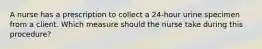 A nurse has a prescription to collect a 24-hour urine specimen from a client. Which measure should the nurse take during this procedure?