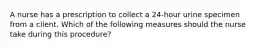 A nurse has a prescription to collect a 24-hour urine specimen from a client. Which of the following measures should the nurse take during this procedure?