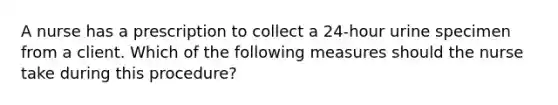 A nurse has a prescription to collect a 24-hour urine specimen from a client. Which of the following measures should the nurse take during this procedure?