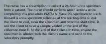 The nurse has a prescription to collect a 24-hour urine specimen from a patient. The nurse should perform which actions while completing this procedure (SATA) A. Place the specimen on ice B. Discard a urine specimen collected at the starting time C. Ask the client to void, save the specimen and note the start time. D. Ask the client to save a sample voided at the end of the collection time E. At the end of the collection time, ensure the specimen is labeled with the client's name and send to the laboratory promptly.