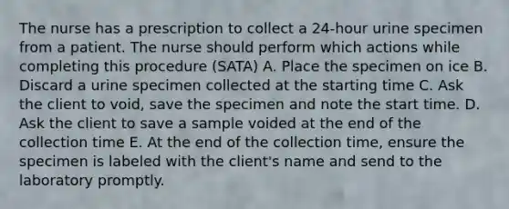 The nurse has a prescription to collect a 24-hour urine specimen from a patient. The nurse should perform which actions while completing this procedure (SATA) A. Place the specimen on ice B. Discard a urine specimen collected at the starting time C. Ask the client to void, save the specimen and note the start time. D. Ask the client to save a sample voided at the end of the collection time E. At the end of the collection time, ensure the specimen is labeled with the client's name and send to the laboratory promptly.