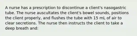 A nurse has a prescription to discontinue a client's nasogastric tube. The nurse auscultates the client's bowel sounds, positions the client properly, and flushes the tube with 15 mL of air to clear secretions. The nurse then instructs the client to take a deep breath and: