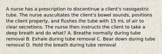 A nurse has a prescription to discontinue a client's nasogastric tube. The nurse auscultates the client's bowel sounds, positions the client properly, and flushes the tube with 15 mL of air to clear secretions. The nurse then instructs the client to take a deep breath and do what? A. Breathe normally during tube removal B. Exhale during tube removal C. Bear down during tube removal D. Hold the breath during tube removal