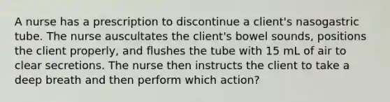 A nurse has a prescription to discontinue a client's nasogastric tube. The nurse auscultates the client's bowel sounds, positions the client properly, and flushes the tube with 15 mL of air to clear secretions. The nurse then instructs the client to take a deep breath and then perform which action?