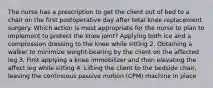 The nurse has a prescription to get the client out of bed to a chair on the first postoperative day after total knee replacement surgery. Which action is most appropriate for the nurse to plan to implement to protect the knee joint? Applying both ice and a compression dressing to the knee while sitting 2. Obtaining a walker to minimize weight-bearing by the client on the affected leg 3. First applying a knee immobilizer and then elevating the affect leg while sitting 4. Lifting the client to the bedside chair, leaving the continuous passive motion (CPM) machine in place