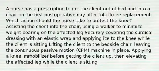 A nurse has a prescription to get the client out of bed and into a chair on the first postoperative day after total knee replacement. Which action should the nurse take to protect the knee? Assisting the client into the chair, using a walker to minimize weight bearing on the affected leg Securely covering the surgical dressing with an elastic wrap and applying ice to the knee while the client is sitting Lifting the client to the bedside chair, leaving the continuous passive motion (CPM) machine in place. Applying a knee immobilizer before getting the client up, then elevating the affected leg while the client is sitting