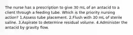 The nurse has a prescription to give 30 mL of an antacid to a client through a feeding tube. Which is the priority nursing action? 1.Assess tube placement. 2.Flush with 30 mL of sterile saline. 3.Aspirate to determine residual volume. 4.Administer the antacid by gravity flow.