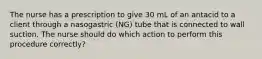 The nurse has a prescription to give 30 mL of an antacid to a client through a nasogastric (NG) tube that is connected to wall suction. The nurse should do which action to perform this procedure correctly?