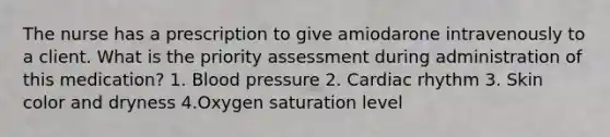 The nurse has a prescription to give amiodarone intravenously to a client. What is the priority assessment during administration of this medication? 1. Blood pressure 2. Cardiac rhythm 3. Skin color and dryness 4.Oxygen saturation level