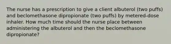 The nurse has a prescription to give a client albuterol (two puffs) and beclomethasone dipropionate (two puffs) by metered-dose inhaler. How much time should the nurse place between administering the albuterol and then the beclomethasone dipropionate?