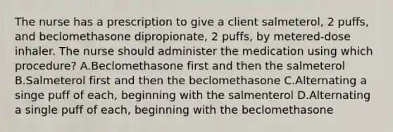 The nurse has a prescription to give a client salmeterol, 2 puffs, and beclomethasone dipropionate, 2 puffs, by metered-dose inhaler. The nurse should administer the medication using which procedure? A.Beclomethasone first and then the salmeterol B.Salmeterol first and then the beclomethasone C.Alternating a singe puff of each, beginning with the salmenterol D.Alternating a single puff of each, beginning with the beclomethasone