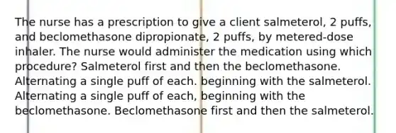 The nurse has a prescription to give a client salmeterol, 2 puffs, and beclomethasone dipropionate, 2 puffs, by metered-dose inhaler. The nurse would administer the medication using which procedure? Salmeterol first and then the beclomethasone. Alternating a single puff of each. beginning with the salmeterol. Alternating a single puff of each, beginning with the beclomethasone. Beclomethasone first and then the salmeterol.