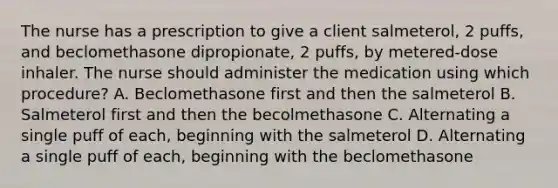 The nurse has a prescription to give a client salmeterol, 2 puffs, and beclomethasone dipropionate, 2 puffs, by metered-dose inhaler. The nurse should administer the medication using which procedure? A. Beclomethasone first and then the salmeterol B. Salmeterol first and then the becolmethasone C. Alternating a single puff of each, beginning with the salmeterol D. Alternating a single puff of each, beginning with the beclomethasone