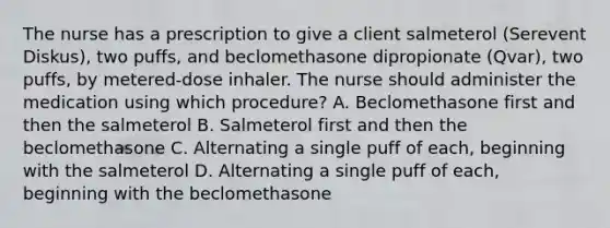 The nurse has a prescription to give a client salmeterol (Serevent Diskus), two puffs, and beclomethasone dipropionate (Qvar), two puffs, by metered-dose inhaler. The nurse should administer the medication using which procedure? A. Beclomethasone first and then the salmeterol B. Salmeterol first and then the beclomethasone C. Alternating a single puff of each, beginning with the salmeterol D. Alternating a single puff of each, beginning with the beclomethasone