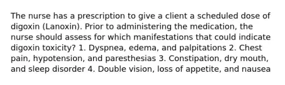 The nurse has a prescription to give a client a scheduled dose of digoxin (Lanoxin). Prior to administering the medication, the nurse should assess for which manifestations that could indicate digoxin toxicity? 1. Dyspnea, edema, and palpitations 2. Chest pain, hypotension, and paresthesias 3. Constipation, dry mouth, and sleep disorder 4. Double vision, loss of appetite, and nausea