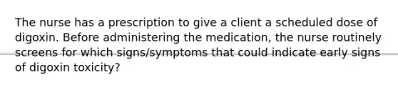 The nurse has a prescription to give a client a scheduled dose of digoxin. Before administering the medication, the nurse routinely screens for which signs/symptoms that could indicate early signs of digoxin toxicity?