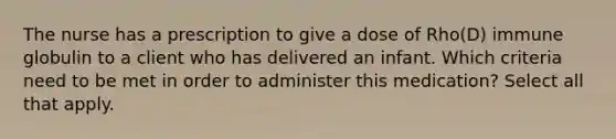 The nurse has a prescription to give a dose of Rho(D) immune globulin to a client who has delivered an infant. Which criteria need to be met in order to administer this medication? Select all that apply.