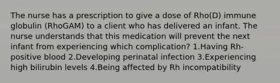 The nurse has a prescription to give a dose of Rho(D) immune globulin (RhoGAM) to a client who has delivered an infant. The nurse understands that this medication will prevent the next infant from experiencing which complication? 1.Having Rh-positive blood 2.Developing perinatal infection 3.Experiencing high bilirubin levels 4.Being affected by Rh incompatibility