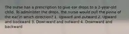 The nurse has a prescription to give ear drops to a 2-year-old child. To administer the drops, the nurse would pull the pinna of the ear in which direction? 1. Upward and outward 2. Upward and backward 3. Downward and outward 4. Downward and backward