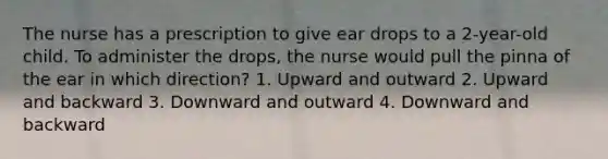 The nurse has a prescription to give ear drops to a 2-year-old child. To administer the drops, the nurse would pull the pinna of the ear in which direction? 1. Upward and outward 2. Upward and backward 3. Downward and outward 4. Downward and backward