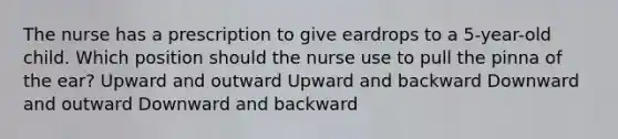 The nurse has a prescription to give eardrops to a 5-year-old child. Which position should the nurse use to pull the pinna of the ear? Upward and outward Upward and backward Downward and outward Downward and backward