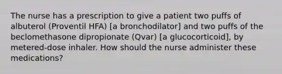 The nurse has a prescription to give a patient two puffs of albuterol (Proventil HFA) [a bronchodilator] and two puffs of the beclomethasone dipropionate (Qvar) [a glucocorticoid], by metered-dose inhaler. How should the nurse administer these medications?