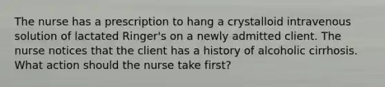 The nurse has a prescription to hang a crystalloid intravenous solution of lactated Ringer's on a newly admitted client. The nurse notices that the client has a history of alcoholic cirrhosis. What action should the nurse take first?