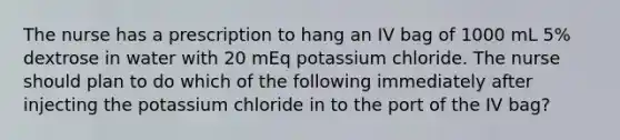 The nurse has a prescription to hang an IV bag of 1000 mL 5% dextrose in water with 20 mEq potassium chloride. The nurse should plan to do which of the following immediately after injecting the potassium chloride in to the port of the IV bag?