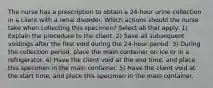 The nurse has a prescription to obtain a 24-hour urine collection in a client with a renal disorder. Which actions should the nurse take when collecting this specimen? Select all that apply. 1) Explain the procedure to the client. 2) Save all subsequent voidings after the first void during the 24-hour period. 3) During the collection period, place the main container on ice or in a refrigerator. 4) Have the client void at the end time, and place this specimen in the main container. 5) Have the client void at the start time, and place this specimen in the main container.