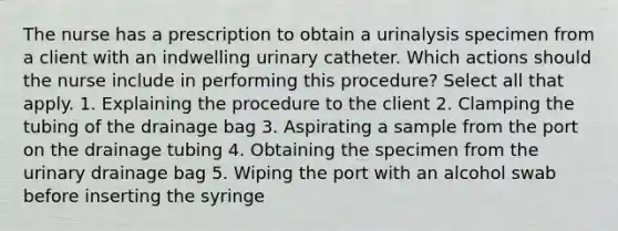 The nurse has a prescription to obtain a urinalysis specimen from a client with an indwelling urinary catheter. Which actions should the nurse include in performing this procedure? Select all that apply. 1. Explaining the procedure to the client 2. Clamping the tubing of the drainage bag 3. Aspirating a sample from the port on the drainage tubing 4. Obtaining the specimen from the urinary drainage bag 5. Wiping the port with an alcohol swab before inserting the syringe