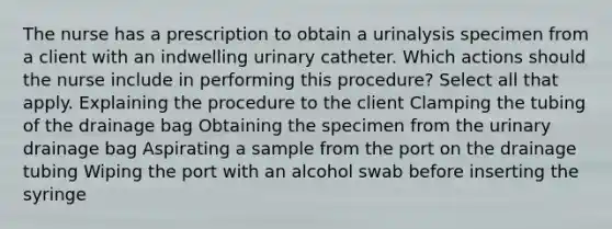 The nurse has a prescription to obtain a urinalysis specimen from a client with an indwelling urinary catheter. Which actions should the nurse include in performing this procedure? Select all that apply. Explaining the procedure to the client Clamping the tubing of the drainage bag Obtaining the specimen from the urinary drainage bag Aspirating a sample from the port on the drainage tubing Wiping the port with an alcohol swab before inserting the syringe