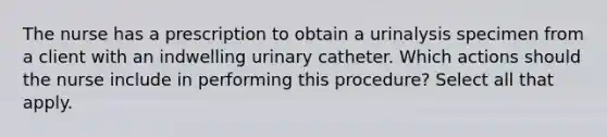 The nurse has a prescription to obtain a urinalysis specimen from a client with an indwelling urinary catheter. Which actions should the nurse include in performing this procedure? Select all that apply.