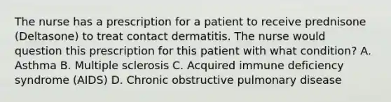 The nurse has a prescription for a patient to receive prednisone (Deltasone) to treat contact dermatitis. The nurse would question this prescription for this patient with what condition? A. Asthma B. Multiple sclerosis C. Acquired immune deficiency syndrome (AIDS) D. Chronic obstructive pulmonary disease